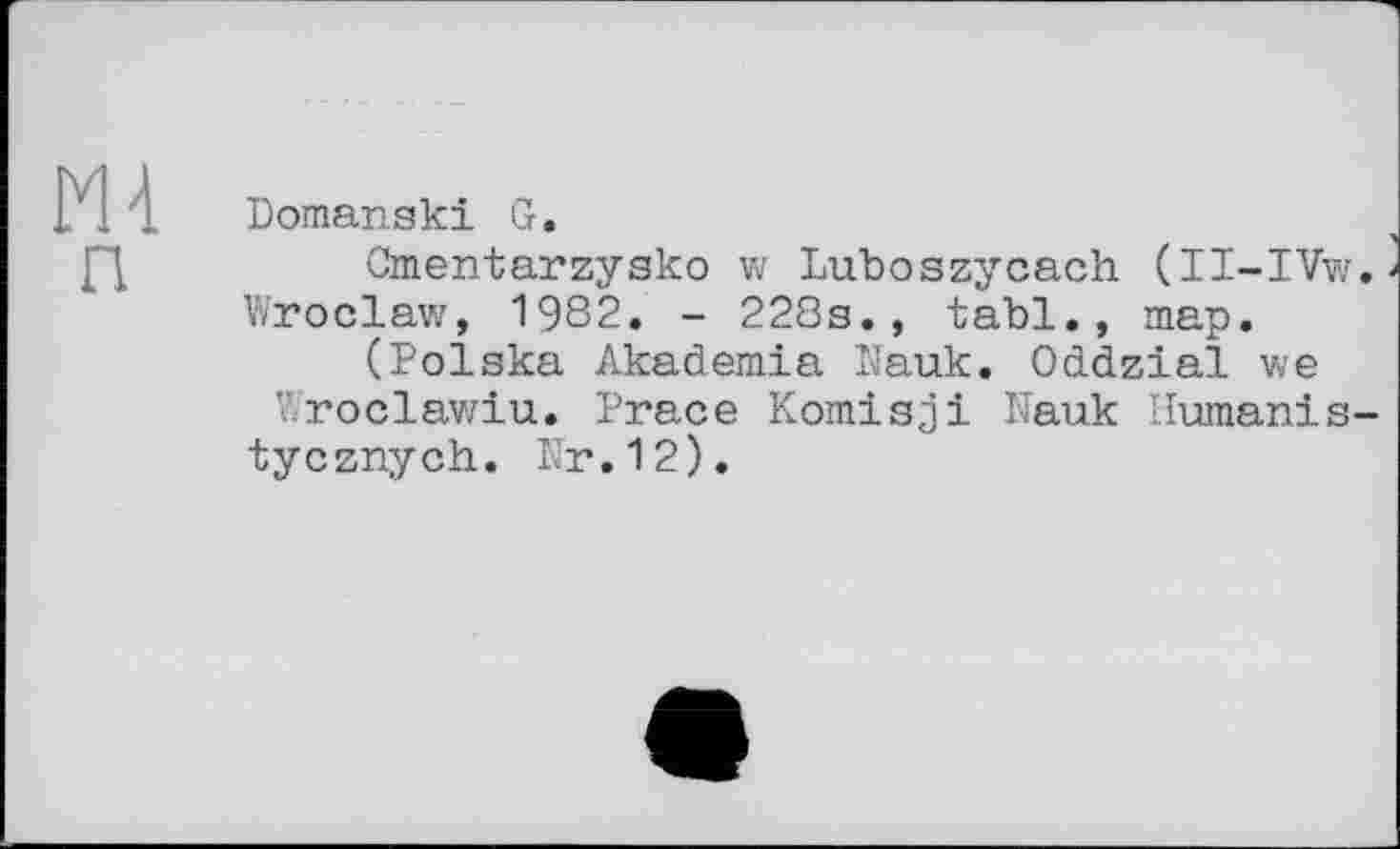 ﻿
л
Domanski G.
Cmentarzysko w Luboszycach (II-IVw. Wroclaw, 1982. - 228s., tabl., map.
(Polska Akademia Nauk. Oddzial we Wroclawiu. Prace Komisji Nauk Humanis-tycznych. Nr.12).